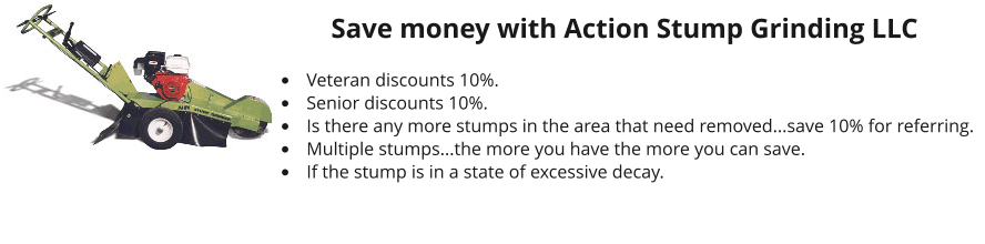 Save money with Action Stump Grinding LLC  •	Veteran discounts 10%. •	Senior discounts 10%. •	Is there any more stumps in the area that need removed...save 10% for referring. •	Multiple stumps...the more you have the more you can save. •	If the stump is in a state of excessive decay.